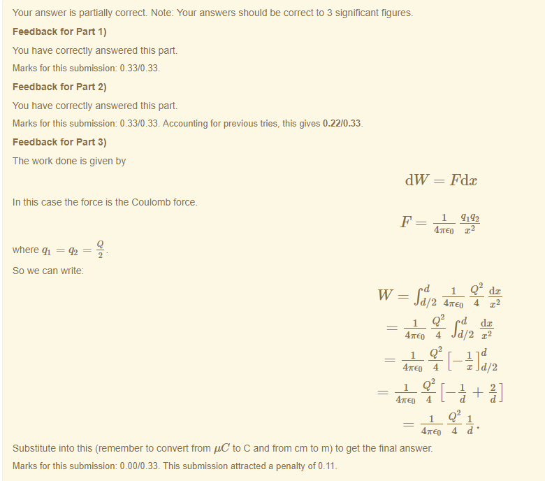 Machine generated alternative text:
Your answer is partially correct Note: Your answers should be correct to 3 significant figures. 
Feedback tor Part 1) 
You have correctly answered this part 
Marks for this submissiom 0.33/0.33. 
Feedback tor Part 2) 
You have correctly answered this part 
Marks for this submissiom 0.33/0.33. Accounting for previous tries, this gives 0.22/0.33. 
Feedback tor Part 3) 
The work done is given by 
dW = Fdc 
In this case the force is the Coulomb torce_ 
47rE0 
where qi = q2 
So we can write 
d/2 4TE0 4 x2 
47rE0 4 Jd/2 a-2 
x d/2 
47rE0 4 
47rE0 4 d • 
Substitute into this (remember to convert trom gC to C and trom cm to m) to get the final answer. 
Marks for this submissiom 0.00/0.33. This submission attracted a penalty of 0.11 